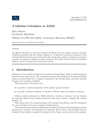 September 2, 2015
malvarez@cells.es
A Lifetime Calculator at ALBA
Marc Alvarez
Accelerator Operations
CELLS, Ctra BP-1413, 08193 - Cerdanyola, Barcelona (SPAIN)
Keywords: Lifetime, Touschek, Gas, Simulator
Abstract
The lifetime calculator is a tool that calculates the lifetime from the machine model as a function
of diﬀerent parameters like RF voltage, coupling, etc. It allows the continuous comparison of this
calculated lifetime with the measured one from the current decay and has a simulator environment
to predict the lifetime for diﬀerent machine conditions. The report describes both the calculation
method, and also its integration in the control system.
1 Introduction
Lifetime is a very sensitive parameter in an electron Storage Ring, which is usually measured
from the beam current decay. The comparison between the calculated and measured lifetime
values is an interesting way to diagnose anomalies in the Storage Ring, and detect possible
changes in the machine conditions.
The main goals of this project are:
• to provide a sensitive diagnostic of the machine general behavior
• to provide a lifetime simulator to calculate a lifetime under user deﬁned conditions
Lifetime studies performed at ALBA allowed to develop a real-time tool to estimate
the expected lifetime from machine parameters like beam current, coupling, RF voltage,
pressure, etc.
This report shows the characterization of the storage ring lifetime, and the integration
of a new operation tool in the accelerator control system.
The beam dynamics group has deﬁned the calculation method and the Operations section,
supported by controls, has developed the Dynamic Device Server (DynamicDS) and the
Graphical User Interface completely integrated in the Tango control system of the machine.
1
 