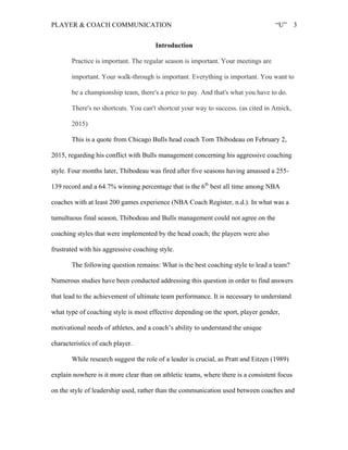 PLAYER & COACH COMMUNICATION “U” 3
Introduction
Practice is important. The regular season is important. Your meetings are
important. Your walk-through is important. Everything is important. You want to
be a championship team, there's a price to pay. And that's what you have to do.
There's no shortcuts. You can't shortcut your way to success. (as cited in Amick,
2015)
This is a quote from Chicago Bulls head coach Tom Thibodeau on February 2,
2015, regarding his conflict with Bulls management concerning his aggressive coaching
style. Four months later, Thibodeau was fired after five seasons having amassed a 255-
139 record and a 64.7% winning percentage that is the 6th
best all time among NBA
coaches with at least 200 games experience (NBA Coach Register, n.d.). In what was a
tumultuous final season, Thibodeau and Bulls management could not agree on the
coaching styles that were implemented by the head coach; the players were also
frustrated with his aggressive coaching style.
The following question remains: What is the best coaching style to lead a team?
Numerous studies have been conducted addressing this question in order to find answers
that lead to the achievement of ultimate team performance. It is necessary to understand
what type of coaching style is most effective depending on the sport, player gender,
motivational needs of athletes, and a coach’s ability to understand the unique
characteristics of each player.
While research suggest the role of a leader is crucial, as Pratt and Eitzen (1989)
explain nowhere is it more clear than on athletic teams, where there is a consistent focus
on the style of leadership used, rather than the communication used between coaches and
 
