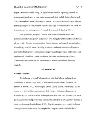 PLAYER & COACH COMMUNICATION “U” 4
players. Butterworth and Kassing (2015) discuss the need for expanding research on
communication and sport beyond media-centric analysis to include further theories and
concerns associated with communication studies. The objective of future research should
be to not disregard existing research from the landscape of communication and sport, but
to unearth new and exciting areas of research (Butterworth & Kassing, 2015).
This quantitative study will examine how the methods and frequency of
communication between players and coaches have changed over time and the satisfaction
players receive from the communication. Current literature and research explaining how
leadership styles affect a coach’s ability to influence and motivate athletes along with
their ability to effectively communicate with players and improve their performance will
be discussed. In addition, a study introducing the leader-member theory of player
communication with coaches and teammates will provide a foundation for future
research.
Literature Review
Coaches’ Influence
The influence of a coach’s leadership on individual’s behavior has a direct
contribution to the success or failure of athletes and teams (Ardua & Márquez, 2007;
Fletcher & Roberts, 2013). According to Turman (2006), coaches’ effectiveness can be
measured by their ability to communicate their power to individuals. In relation to
leadership styles, the type of leadership displayed to athletes is vital to the success, and a
coach’s combination of power with a particular leadership style can accurately illustrate a
team’s performance (Pratt & Eitzen, 1989). Therefore, coaches have a major influence
on the performance of athletes, due to a position that provides each individual with
 