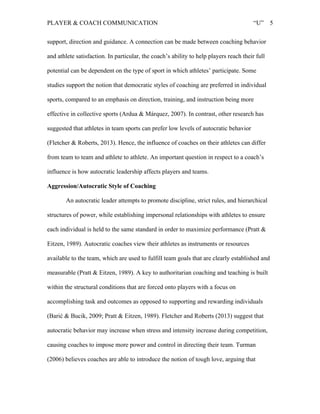 PLAYER & COACH COMMUNICATION “U” 5
support, direction and guidance. A connection can be made between coaching behavior
and athlete satisfaction. In particular, the coach’s ability to help players reach their full
potential can be dependent on the type of sport in which athletes’ participate. Some
studies support the notion that democratic styles of coaching are preferred in individual
sports, compared to an emphasis on direction, training, and instruction being more
effective in collective sports (Ardua & Márquez, 2007). In contrast, other research has
suggested that athletes in team sports can prefer low levels of autocratic behavior
(Fletcher & Roberts, 2013). Hence, the influence of coaches on their athletes can differ
from team to team and athlete to athlete. An important question in respect to a coach’s
influence is how autocratic leadership affects players and teams.
Aggression/Autocratic Style of Coaching
An autocratic leader attempts to promote discipline, strict rules, and hierarchical
structures of power, while establishing impersonal relationships with athletes to ensure
each individual is held to the same standard in order to maximize performance (Pratt &
Eitzen, 1989). Autocratic coaches view their athletes as instruments or resources
available to the team, which are used to fulfill team goals that are clearly established and
measurable (Pratt & Eitzen, 1989). A key to authoritarian coaching and teaching is built
within the structural conditions that are forced onto players with a focus on
accomplishing task and outcomes as opposed to supporting and rewarding individuals
(Barić & Bucik, 2009; Pratt & Eitzen, 1989). Fletcher and Roberts (2013) suggest that
autocratic behavior may increase when stress and intensity increase during competition,
causing coaches to impose more power and control in directing their team. Turman
(2006) believes coaches are able to introduce the notion of tough love, arguing that
 