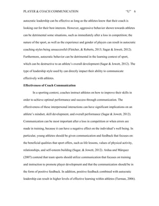 PLAYER & COACH COMMUNICATION “U” 6
autocratic leadership can be effective as long as the athletes know that their coach is
looking out for their best interests. However, aggressive behavior shown towards athletes
can be detrimental some situations, such as immediately after a loss in competition; the
nature of the sport, as well as the experience and gender of players can result in autocratic
coaching styles being unsuccessful (Fletcher, & Roberts, 2013; Sagar & Jowett, 2012).
Furthermore, autocratic behavior can be detrimental in the learning context of sport,
which can be destructive to an athlete’s overall development (Sagar & Jowett, 2012). The
type of leadership style used by can directly impact their ability to communicate
effectively with athletes.
Effectiveness of Coach Communication
In a sporting context, coaches instruct athletes on how to improve their skills in
order to achieve optimal performance and success through communication. The
effectiveness of these interpersonal interactions can have significant implications on an
athlete’s mindset, skill development, and overall performance (Sagar & Jowett, 2012).
Communication can be most important after a loss in competition or when errors are
made in training, because it can have a negative effect on the individual’s well being. In
particular, young athletes should be given communication and feedback that focuses on:
the beneficial qualities that sport offers, such as life lessons, values of physical activity,
relationships, and self-esteem building (Sagar, & Jowett, 2012). Ardua and Márquez
(2007) contend that team sports should utilize communication that focuses on training
and instruction to promote player development and that the communication should be in
the form of positive feedback. In addition, positive feedback combined with autocratic
leadership can result in higher levels of effective learning within athletes (Turman, 2006).
 