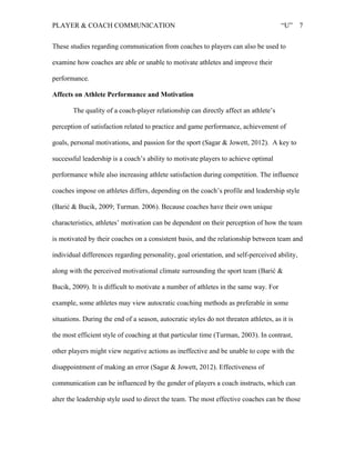 PLAYER & COACH COMMUNICATION “U” 7
These studies regarding communication from coaches to players can also be used to
examine how coaches are able or unable to motivate athletes and improve their
performance.
Affects on Athlete Performance and Motivation
The quality of a coach-player relationship can directly affect an athlete’s
perception of satisfaction related to practice and game performance, achievement of
goals, personal motivations, and passion for the sport (Sagar & Jowett, 2012). A key to
successful leadership is a coach’s ability to motivate players to achieve optimal
performance while also increasing athlete satisfaction during competition. The influence
coaches impose on athletes differs, depending on the coach’s profile and leadership style
(Barić & Bucik, 2009; Turman. 2006). Because coaches have their own unique
characteristics, athletes’ motivation can be dependent on their perception of how the team
is motivated by their coaches on a consistent basis, and the relationship between team and
individual differences regarding personality, goal orientation, and self-perceived ability,
along with the perceived motivational climate surrounding the sport team (Barić &
Bucik, 2009). It is difficult to motivate a number of athletes in the same way. For
example, some athletes may view autocratic coaching methods as preferable in some
situations. During the end of a season, autocratic styles do not threaten athletes, as it is
the most efficient style of coaching at that particular time (Turman, 2003). In contrast,
other players might view negative actions as ineffective and be unable to cope with the
disappointment of making an error (Sagar & Jowett, 2012). Effectiveness of
communication can be influenced by the gender of players a coach instructs, which can
alter the leadership style used to direct the team. The most effective coaches can be those
 