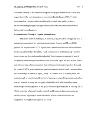 PLAYER & COACH COMMUNICATION “U” 8
who adapt correctly to the direct needs of particular players and situations, which may
require them to be more demanding or supportive (Pratt & Eitzen, 1989). To better
understand how communication can affect athletic motivation and performance,
researchers are beginning to use organizational perspectives to examine interactions
between players and coaches.
Leader-Member Theory of Player Communication
The leader-member exchange (LMX) theory is a perspective not regularly used to
examine communication in a sport team environment. Cranmer and Myers (2014)
propose the integration of LMX is significant for sport communication research because
the theory acknowledges that athlete-coach communication and relationship vary from
team to team and from individual to individual. Sport teams are comprised of several
complex layers involving informal and formal leadership, layers that also include formal
and informal types of communication. Due to the consistent superior position displayed
by a coach, LMX is an appropriate perspective to examine athlete-coach communication
and relationships (Cranmer & Myers, 2014). LMX can be used to examine player and
coach through an organizational framework, focusing on areas of importance such as how
coaches promote in-group and out-group relationships with athletes and how those
relationships affect cooperation in the dyadic relationship (Butterworth & Kassing, 2015).
This is important when analyzing the methods and frequency of communication, as
satisfaction and regularity of interaction can be influenced by the cohesion and
cooperation existing between a player and coach.
 