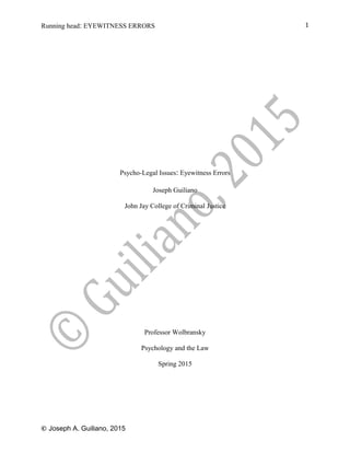 Running head: EYEWITNESS ERRORS
Psycho-Legal Issues: Eyewitness Errors
Joseph Guiliano
John Jay College of Criminal Justice
Professor Wolbransky
Psychology and the Law
Spring 2015
© Joseph A. Guiliano, 2015
1
 