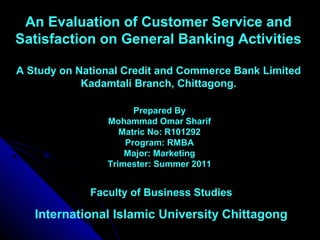 An Evaluation of Customer Service and
Satisfaction on General Banking Activities
A Study on National Credit and Commerce Bank Limited
Kadamtali Branch, Chittagong.
Prepared By
Mohammad Omar Sharif
Matric No: R101292
Program: RMBA
Major: Marketing
Trimester: Summer 2011
Faculty of Business Studies
International Islamic University Chittagong
 