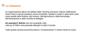 Le organizzazioni attive nel settore della “sharing economy” stanno ridefinendo
come merci e servizi possano venire scambiati, valutati e creati in aree tanto varie
come quelle della finanza, del turismo, dell’agricoltura e della tecnologia,
dell’educazione e della vendita al dettaglio.
Un esempio? Airbnb che non possiede nulla
vale più di Hilton che possiede alberghi in tutto il mondo
Tutte queste diverse economie stanno “rivoluzionando” il nostro modo di vivere
La rivoluzione
 