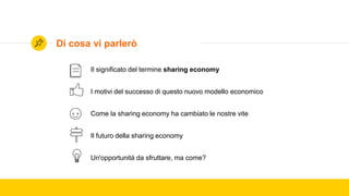 Il significato del termine sharing economy
I motivi del successo di questo nuovo modello economico
Come la sharing economy ha cambiato le nostre vite
Il futuro della sharing economy
Un'opportunità da sfruttare, ma come?
Di cosa vi parlerò
 