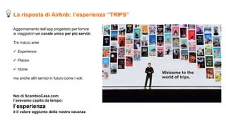 Aggiornamento dell’app progettato per fornire
ai viaggiatori un canale unico per più servizi.
Tre macro aree
 Experience
 Places
 Home
ma anche altri servizi in futuro come i voli.
Noi di ScambioCasa.com
l’avevamo capito da tempo:
l’esperienza
è il valore aggiunto della nostra vacanza
La risposta di Airbnb: l’esperienza “TRIPS”
 