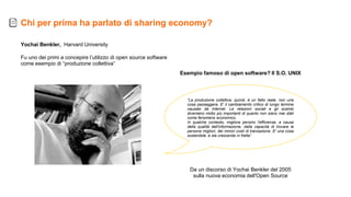 Esempio famoso di open software? Il S.O. UNIX
Da un discorso di Yochai Benkler del 2005
sulla nuova economia dell'Open Source
Yochai Benkler, Harvard University
Fu uno dei primi a concepire l’utilizzo di open source software
come esempio di “produzione collettiva”
“La produzione collettiva, quindi, è un fatto reale, non una
cosa passeggera. E' il cambiamento critico di lungo termine
causato da Internet. Le relazioni sociali e gli scambi
diventano molto più importanti di quanto non siano mai stati
come fenomeno economico.
In qualche contesto, migliora persino l'efficienza, a causa
della qualità dell'informazione, della capacità di trovare le
persone migliori, dei minori costi di transazione. E' una cosa
sostenibile, e sta crescendo in fretta”
Chi per prima ha parlato di sharing economy?
 