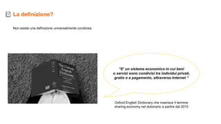 Non esiste una definizione universalmente condivisa
“E' un sistema economico in cui beni
o servizi sono condivisi tra individui privati,
gratis o a pagamento, attraverso Internet “
La definizione?
Oxford English Dictionary che inserisce il termine
sharing economy nel dizionario a partire dal 2015
 