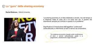 Rachel Botsman, Oxford University
La “guru” della sharing economy
“La sharing economy è un’idea destinata a durare, ma nel tempo si
è dispersa l’idea di cosa sia e di cosa non sia. Il quadro sta
diventando sempre più confuso e questo è un problema”.
Significativa è l’introduzione dell’aggettivo “underused”
(sottoutilizzati) in riferimento ai beni e servizi da condividere.
“Un sistema economico basato sulla condivisione
di beni o servizi sottoutilizzati, gratis o a
pagamento, direttamente dagli individui.”
 