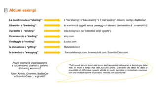 La condivisione o “sharing” :
Il baratto o “bartering” :
il prestito o “lending”
Il commercio o “trading”
Il noleggio o “renting”
Ia donazione o “gifting”
lo scambio o “swapping”
“Tutti questi servizi sono stati sono stati reinventati attraverso le tecnologie della
rete, in modi e tempi mai resi possibili prima. L'avvento del Web ha dato la
possibilità di diffondere queste attività in modo semplice e immediato ovunque,
con una moltiplicazione di accessi, velocità, ed opportunità”
Alcuni esempi
il “car sharing”, il “bike sharing” e il “calr pooling” (bikemi, car2go, BlaBlaCar)
lo scambio di oggetti senza passaggio di denaro (zerorelativo.it , coseinutili.it)
leila-bologna.it, (la ”biblioteca degli oggetti”)
etsy.com
Locloc.com
Retedeldono.it
Bancadeltempo.com, timerepublik.com, ScambioCasa.com
Alcuni esempi di organizzazione
a cui pensiamo quando ci parlano
di sharing economy?
Uber, Airbnb, Gnammo, BlaBlaCar
e ScambioCasa … e gli altri?
 