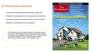  Consente la condivisione di risorse private su larga scala
 Resilienza & partecipazione per contrastare la crisi economica
 Necessità di preservare il pianeta/minore consumo di risorse
Desiderio di socializzazione e di condivisione
Perché tanto successo?
The sharing economy is the latest example of the internet’s value to
consumers. This emerging model is now big and disruptive enough
for regulators and companies to have woken up to it. That is a sign of
its immense potential. It is time to start caring about sharing.
“the rise of the sharing economy”, The Economist , 2013
 