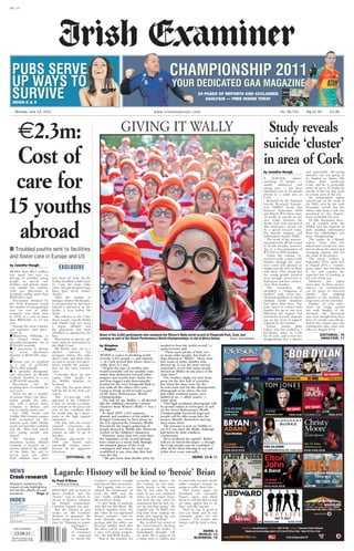 TERAPROOF:User:fredkenneallyDate:12/06/2011Time:23:03:05Edition:13/06/2011ExaminerLiveXX1306Page: 1Zone:XX1
13.06.11
IRISH EXAMINER
Recommended retail
price in Ireland 1.90
XX1 - V1
www.irishexaminer.com 1.90No. 58,753Monday, June 13, 2011 Stg £1.50
NEWS 8 & 99&8NEWS
PUBS SERVE
UP WAYS TO
SURVIVE
CHAMPIONSHIP 2011
YOUR DEDICATED GAA MAGAZINE
24 PAGES OF REPORTS AND ACCLAIMED
ANALYSIS — FREE INSIDE TODAY
NEWS
Crash research
Research questions the
impact of ads highlighting
the horrific effects of road
accidents. Page: 3
INDEX
SUDOKU..................... 2
OUTDOORS............... 14
FEATURES................ 15
SPORT .................20-27
ADVERTS ................. 28
TV...................... 29&30
DEATHS ................... 31
■ Troubled youths sent to facilities
and foster care in Europe and US
by Jennifer Hough
MORE than 2.3 million
was spent last year on
placing 15 troubled young
people in special care
facilities and private foster
care outside the country,
with one placement in
Scotland costing more than
500,000 a year.
Documents obtained by
the Irish Examiner reveal
the number of young people
sent for care in other
countries rose from nine
in 2009, at a cost of more
than 800,000, to 15 last
year.
Among the most extreme
and expensive were place-
ments in:
■ Boystown, Nebraska in
the United States, for
specialist therapeutic care at
356,000 annually.
■ A placement in Britain
for severe attachment
disorder at 240,000 annu-
ally.
■ Secure care in Scotland
at a cost of £478,000
( 541,300) annually.
■ A specialist therapeutic
care placement in Hassela
Gotland, Sweden, at a cost
of 140,000 annually.
Placements run for
anything from 18 months to
two years.
There are also a number
of private foster care place-
ments outside the state,
one with a private foster
company in Britain, and
two in relative foster care.
The HSE South and
Dublin Mid Leinster regions
both accounted for five
referrals each, while Dublin
north east had three referrals
and the West had placed
two young people sent
abroad.
The Swedish youth
detention facility, Hassela
Gotland, is located on a
remote island in the middle
of the Baltic Sea and in
recent years two other
Irish children have been
sent there for help. At the
facility troubled youths learn
to “care for dogs, bake
cakes, and get frequent hugs
from their social worker
‘family’”.
After the murder of
teenager Daniel McAnaspie,
it emerged that he had been
refused a placement in the
facility a year before his
death.
His solicitor in the Chil-
dren’s Court, Gareth Noble
said Daniel had not been
a repeat offender and
the placement had been
identified as appropriate for
him.
Placements in special care
units must be sanctioned by
the High Court.
Mr Noble, who acts as a
defence solicitor for
teenagers before the chil-
dren’s court, said those who
are sent to secure care place-
ments outside the jurisdic-
tion are the most extreme
cases.
Currently, there are two
young Irish people at
the Kibble Institute in
Scotland.
One boy has spent about
half his life in the Irish care
system.
The 16-year-old, who
appeared at the Children’s
Court on several occasions,
was bound to the peace last
year on the condition that
he would take up a place-
ment in the high support
institution.
The boy, who has several
criminal convictions for
robberies, had previously
refused an offer to go to
Sweden.
Previous placements in
HSE care homes had
reportedly broken down
because of his aggressive
behaviour.
EDITORIAL: 16
2.3m:
Cost of
care for
15 youths
abroad
GIVING IT WALLY Study reveals
suicide ‘cluster’
in area of Cork
Lagarde: History will be kind to ‘heroic’ Brian
by Paul O’Brien
Political Editor
HISTORY will be kind to
Brian Lenihan and the
“heroic” way in which he
served as finance minister,
his French counterpart,
Christine Lagarde, has said.
But she refused to pass
verdict on Mr Lenihan’s
decision to guarantee the
banks, saying it was not the
time for “blaming or point-
ing fingers”.
Thousands
of mourners
are expected
to attend Mr
Lenihan’s removal tonight
and funeral Mass tomorrow.
Ms Lagarde, who is con-
sidered the frontrunner to
head the IMF, said she
was “really saddened” by
Mr Lenihan’s death.
“I can’t think of anybody
who did not like Brian. We
worked together from the
day when he was appointed
finance minister... and we
went through one rescue
package after the other, one
financial stability fund after
the other, and he was always
a very, very good compan-
ion,” she told RTÉ Radio.
“And as the minister for
economy and finance for
the country, he was abso-
lutely heroic in the sense
that he was calm, he was
solid, he was very analytical
when we had major issues,
and from the day when he
announced that he had can-
cer, he just kept going,” Ms
Lagarde said. “It didn’t ever
stop him from making the
point and arguing his case
and defending Ireland.”
She recalled her shock at
the Government’s decision
to guarantee the banks: “I
immediately thought: ‘Oh
my gosh, this is going to be
a major issue to address and
to deal with, because clearly
other countries around are
going to suffer from that...
“You know, again, he
[Lenihan] was extremely
honest, open and blunt
about it, and felt that he had
no other option but to do
that,” said Ms Lagarde.
“And he was as good as
you can think and he was
extremely good for the
country... I’m certain that
history will be kind to him,
yes.”
NEWS: 4
WORLD: 13
BUSINESS: 18
Some of the 2,563 participants who smashed the Where’s Wally world record at Fitzgerald Park, Cork, last
evening as part of the Street Performance World Championships, in aid of Africa Aware. Picture: Denis Minihane
EXCLUSIVE
by Stephen
Rogers
WHEN it comes to breaking world
records, 2,563 people — and animals
— in Cork proved that where there’s a
wally, there is a way.
Despite the type of weather that
would normally call for sensible coats
rather than distinctive red and white
jumpers and novelty hats, hardy two-
and four-legged souls determinedly
headed for the city’s Fitzgerald Park to
join with all the others who were
trying to break world records as part
of the Street Performance World
Championships.
The task for the Wallys — all dressed
like the children’s favourite cartoon
character from Where’s Wally — was a
big one.
In April 2009, 1,052 students,
alumni, and members of the public at
Rutgers University in New Jersey in
the US captured the Guinness World
Record for the largest gathering of
people dressed as Waldo (the American
version of the children’s character).
However, more than two years later
the organisers of the record attempt
here could see a steely look through
the rimmed glasses of the Cork
contingent and when the total was
established it was clear that they had
won the day.
“We got more than double what we
needed to beat the world record,” a
spokeswoman said.
“There were plenty of kids, not
so many older people, but loads of
dogs dressed as ‘Wallys’. There were
also loads of entire families who
dressed up. It was the most surreal
experience to see that many people
dressed as Wallys in one place at the
same time.”
The weather might not have been
great for the first half of yesterday
but when the time came for the
record count and for the all-important
photograph to be taken, the red
and white outfitted masses were
bathed in an — albeit watery —
sunny glow.
That high resolution photograph will
be posted online at www.spwc.ie and
on the Street Performance World
Championship Facebook page and
people will be able zoom into the
masses, identify themselves and tag
their name there.
The pressure is now on Dublin to
see if it can meet the Wally challenge
laid down by their southern
countrymen.
Next weekend the capital’s Wallys
will try to match the target — though
the Cork people may be confident —
after all for them dressing in red and
white does come naturally...
NEWS: 10 & 11
by Jennifer Hough
A SUICIDE ‘cluster’
involving 18 people —
mainly adolescent and
young men — has been
identified over an 18-month
period in a small area in
Cork.
Research by the National
Suicide Research Founda-
tion (NSRF) found that
between September 2008
and March 2010 there were
18 deaths by suicide in one
area. Links between the
deaths were only uncovered
after interviews carried out
by a special research team,
the Suicide Support and
Information System (SSIS).
The work of the pioneer-
ing project has all but ceased
in recent months, however,
due to a discontinuation of
75,000 in HSE funding.
Under the scheme, re-
searchers make contact with
families through the coro-
ner’s court and gleaned an
insight into the lives of those
who died. They found that
the young people involved
were strongly connected to
their peers and less connect-
ed to their families.
The researchers also
identified a “subgroup of
families” with severe psy-
chosocial problems in which
multiple family members
had taken their lives. The
team stayed in contact with
families for up to one year
following the inquest and
sometimes beyond, depend-
ing on the level of support
required by the families.
Labour senator John
Gilroy, who has worked as a
psychiatric nurse in Cork
for 20 years, said it was very
disappointing that a proven
and potentially life-saving
initiative was not going to
be funded in future. Mr
Gilroy, from north-east
Cork, said he is personally
aware of up to 50 deaths by
suicide in the last four years
in certain areas of the city.
An independent report
carried out on the work of
the SSIS, seen by the Irish
Examiner, reveals that the
cluster data from Cork was
presented to the Depart-
ment of Health last year.
Dr Ella Arensman, direc-
tor of research with the
NSRF, said the response to
such startling information
from key stakeholders had
been “disappointing”.
The report, by a British
expert, notes that the
department would not have
known about the cluster and
emerging clusters, but for
the work of the project.
The report, written in
September 2010, notes that
in August 2010, a “contin-
gency plan” was introduced
to try and counter the
expected loss of funding at
the end of last year.
However, the report
warns that “in these circum-
stances” no commitments
can be given to bereaved
families that ongoing
support in the medium to
long-term can be provided.
Further, no new inter-
views are being carried
out with families of the
deceased, the document
says, even though there have
been 21 suicide cases identi-
fied by the coroner since the
contingency plan came into
effect in August 2010.
EDITORIAL: 16
ANALYSIS: 17
 