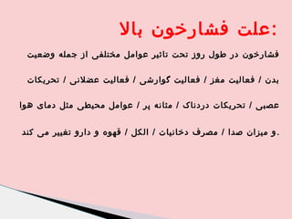 ‫:علت فشارخون بال‬
‫فشارخون در طول روز تحت تاثیر عوامل مختلفی از جمله وضعیت‬
‫بدن / فعالیت مغز / فعالیت گوارشی / فعالیت عضلنی / تحریکات‬
‫عصبی / تحریکات دردناک / مثانه پر / عوامل محیطی مثل دمای هوا‬
‫. و میزان صدا / مصرف دخانیات / الکل / قهوه و دارو تغییر می کند‬

 