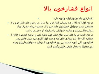 ‫انواع فشارخون بال‬
‫.فشارخون بال دو نوع اولیه وثانویه دارد‬

‫‪‬‬

‫در نوع اولیه که 59 درصد بیماران فشارخونی را شامل می شود علت فشارخون بال‬
‫مشخص نیست وعوامل خطرسازی مانند سن بال, جنسیت مردانه,مصرف زیاد‬

‫‪‬‬

‫.نمک,چاقی,دیابت و سابقه خانوادگی را در ایجاد آن دخیل می دانند‬
‫در نوع ثانویه تقریبا علت تمام انواع فشارخون ثانویه تغییردر ترشح هورمون ها و یا‬
‫عملکرد کلیه ها است.بیماری های کلیه و غدد فوق کلیوی مهم ترین عامل بروز‬
‫فشارخون بالی ثانویه هستند.این نوع فشارخون با درمان به موقع بیماریهای زمینه‬
‫.ای,معمول به مقدار طبیعی قابل برگشت است‬

‫‪‬‬

 