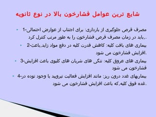 ‫شایع ترین عوامل فشارخون بال در نوع ثانویه‬
‫مصرف قرص جلوگیری از بارداری: برای اجتناب از عوارض احتمالی-1‬

‫‪‬‬

‫.,باید در زمان مصرف قرص فشارخون را به طور مرتب کنترل کرد‬
‫بیماری های بافت کلیه: کاهش قدرت کلیه در دفع مواد زاید,باعث-2‬

‫‪‬‬

‫.افزایش فشارخون می شود‬
‫بیماری های عروق کلیه: تنگی های شریان های کلیوی باعث افزایش-3‬
‫فشارخون می شود‬
‫بیماریهای غدد درون ریز: مانند افزایش فعالیت تیرویید یا وجود توده در-4‬
‫.غده فوق کلیه,که باعث افزایش فشارخون می شود‬

‫‪‬‬

‫‪‬‬

 
