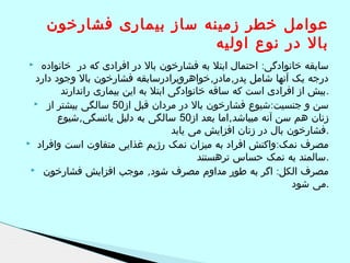 ‫عوامل خطر زمینه ساز بیماری فشارخون‬
‫بال در نوع اولیه‬
‫سابقه خانوادگی: احتمال ابتل به فشارخون بال در افرادی که در خانواده‬
‫درجه یک آنها شامل پدر,مادر,خواهروبرادرسابقه فشارخون بال وجود دارد‬
‫.بیش از افرادی است که ساقه خانوادگی ابتل به این بیماری راندارند‬
‫سن و جنسیت:شیوع فشارخون بال در مردان قبل از05 سالگی بیشتر از ‪‬‬
‫زنان هم سن آنه میباشد,اما بعد از05 سالگی به دلیل یائسگی,شیوع‬
‫.فشارخون بال در زنان افزایش می یابد‬
‫مصرف نمک: واکنش افراد به میزان نمک رژیم غذایی متفاوت است وافراد ‪‬‬
‫.سالمند به نمک حساس ترهستند‬
‫مصرف الکل: اگر به طور مداوم مصرف شود, موجب افزایش فشارخون ‪‬‬
‫.می شود‬
‫‪‬‬

 