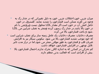 ‫میزان چربی خون:اختللت چربی خون به دلیل تغییراتی که در جدار رگ به‬
‫وجود می آورند ممکن است فشارخون را تشدید نمایند. کلسترول در خون‬
‫حامل اصلی آن در خون است.اگر مقدار ‪ LDL‬محلول نیست وپروتئینی با نام‬
‫در خون بال باشد,در جدار رگ رسوب کرده ومنجر به تصلب شرایین می ‪LDL‬‬
‫.شود و باعث فشارخون بال می گردد‬
‫مصرف دخانیات: مصرف دخانیات یک عامل زمینه ساز برای تصلب شرایین است‬
‫که خود موجب تشدید فشارخون بال می شود. نیکوتین سیگار نیز به افزایش‬
‫ضربان قلب و فشارخون به طور موقتی منجر می شود,اما در دراز مدت تاثیر‬
‫.قابل توجهی در افزایش فشارخون خواهد داشت‬
‫‪‬‬
‫کم تحرکی: در کسانی که به اندازه کافی تحرک ندارند,احتمال فشارخون بال‬
‫.بیش از افرادی است که فعالیت بدنی منظم دارند‬
‫‪‬‬

‫‪‬‬

 