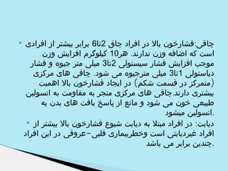 ‫چاقی:فشارخون بال در افراد چاق 2تا6 برابر بیشتر از افرادی‬
‫است که اضافه وزن ندارند. هر01 کیلوگرم افزایش وزن‬
‫موجب افزایش فشار سیستولی 2تا3 میلی متر جیوه و فشار‬
‫دیاستولی 1تا3 میلی مترجیوه می شود. چاقی های مرکزی‬
‫)متمرکز در قسمت شکم( در ایجاد فشارخون بال اهمیت‬
‫بیشتری دارند.چاقی های مرکزی منجر به مقاومت به انسولین‬
‫طبیعی خون می شود و مانع از پاسخ بافت های بدن به‬
‫.انسولین میشود‬
‫دیابت: در افراد مبتل به دیابت شیوع فشارخون بال بیشتر از ‪‬‬
‫افراد غیردیابتی است وخطربیماری قلبی-عروقی در این افراد‬
‫.چندین برابر می باشد‬

‫‪‬‬

 