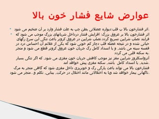 ‫عوارض شایع فشار خون بال‬
‫.اثر فشارخون بال ب قلب:دیواره عضلنی بطن چپ به علت فشار وارد بر آن ضخیم می شود‬
‫اثر فشارخون بال بر عروق بزرگ: افزایش فشار درداخل شریانهای بزرگ موجب می شود که ‪‬‬
‫فرایند تصلب شرایین تسریع گردد.تصلب شرایین در عروق کرونر باعث تنگی این سرخ رگهای‬
‫حیاتی شده و در نتیجه عضله قلب دچار کم خونی شود که یکی از علئم آن احساس درد در‬
‫قفسه سینه می باشد, و با انسداد کامل رگ جریان خون عروق کرونر قطع می شود و منجر‬
‫.به سکته قلبی می گردد‬
‫آترواسکلروز شرایین مغز نیز موجب کاهش جریان خون مغزی می شود, که اگر تنگی بسیار‬
‫.شدید, یا انسداد کامل باشد, سکته مغزی پیش خواهد آمد‬
‫فشارخون بال می تواند باعث پارگی رگ و خونریزی داخل مغزی شود که گاهی منجر به مرگ‬
‫.ناگهانی بیمار خواهد شد ویا به اختللتی مانند اختلل در حرکت, بینایی, تکلم و...منجر می شود‬

‫‪‬‬

 