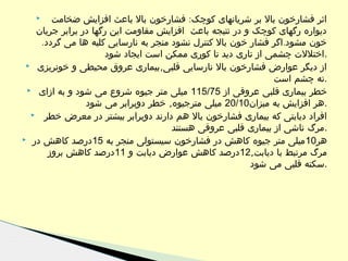 ‫اثر فشارخون بال بر شریانهای کوچک: فشارخون بال باعث افزایش ضخامت‬
‫دیواره رگهای کوچک و در نتیجه باعث افزایش مقاومت این رگها در برابر جریان‬
‫خون مشود.اگر فشار خون بال کنترل نشود منجر به نارسایی کلیه ها می گردد.‬
‫.اختللت چشمی از تاری دید تا کوری ممکن است ایجاد شود‬
‫از دیگر عوارض فشارخون بال نارسایی قلبی,بیماری عروق محیطی و خونریزی ‪‬‬
‫.ته چشم است‬
‫خطر بیماری قلبی عروقی از 57/511 میلی متر جیوه شروع می شود و به ازای ‪‬‬
‫.هر افزایش به میزان01/02 میلی مترجیوه, خطر دوبرابر می شود‬
‫افراد دیابتی که بیماری فشارخون بال هم دارند دوبرابر بیشتر در معرض خطر ‪‬‬
‫.مرگ ناشی از بیماری قلبی عروقی هستند‬
‫هر01 میلی متر جیوه کاهش در فشارخون سیستولی منجر به 51درصد کاهش در ‪‬‬
‫مرگ مرتبط با دیابت,21درصد کاهش عوارض دیابت و 11درصد کاهش بروز‬
‫.سکته قلبی می شود‬
‫‪‬‬

 