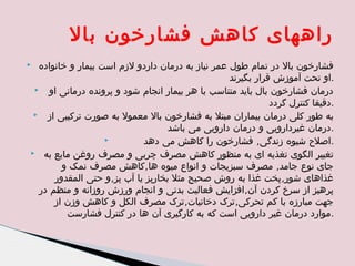 ‫راههای کاهش فشارخون بال‬
‫فشارخون بال در تمام طول عمر نیاز به درمان داردو لزم است بیمار و خانواده‬
‫.او تحت آموزش قرار بگیرند‬
‫‪‬‬
‫درمان فشارخون بال باید متناسب با هر بیمار انجام شود و پرونده درمانی او‬
‫.دقیقا کنترل گردد‬
‫به طور کلی درمان بیماران مبتل به فشارخون بال معمول به صورت ترکیبی از ‪‬‬
‫.درمان غیردارویی و درمان دارویی می باشد‬
‫‪‬‬
‫.اصلح شیوه زندگی, فشارخون را کاهش می دهد‬
‫تغییر الگوی تغذیه ای به منظور کاهش مصرف چربی و مصرف روغن مایع به ‪‬‬
‫جای نوع جامد, مصرف سبزیجات و انواع میوه ها,کاهش مصرف نمک و‬
‫غذاهای شور,پخت غذا به روش صحیح مثل بخارپز یا آب پز,و حتی المقدور‬
‫پرهیز از سرخ کردن آن,افزایش فعالیت بدنی و انجام ورزش روزانه و منظم در‬
‫جهت مبارزه با کم تحرکی,ترک دخانیات,ترک مصرف الکل و کاهش وزن از‬
‫.موارد درمان غیر دارویی است که به کارگیری آن ها در کنترل فشارست‬

‫‪‬‬

 