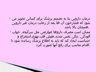 ‫درمان دارویی بنا به تصمیم پزشک برای کسانی تجویز می‬
‫شود که فشارخون آن ها بعد از رعایت درمان غیر دارویی‬
‫.همچنان بال باشد‬
‫ممکن است مصرف داروها عوارضی مثل سرگیجه, خواب ‪‬‬
‫آلودگی, تنگی نفس شدید,طپش قلب,تهوع,استفراغ و‬
‫حساسیت ایجاد کند که باید به اطلع پزشک رسانده شود تا‬
‫.اقدام مناسب برای رفع آنها صورت گیرد‬

‫‪‬‬

 