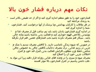 ‫نکات مهم درباره فشار خون بال‬
‫فشارخون خود را به طور منظم اندازه گیری کنید و اگر از حد طبیعی بالتر است‬
‫.به پزشک مراجعه کنید‬
‫در هر ملقات با کارکنان بهداشتی ویا پزشک, از آنها درخواست کنید, فشارخون ‪‬‬
‫.شما را اندازه گیری کنند‬
‫‪‬‬
‫در اندازه گیری فشارخون یادتان باشد باید نیم ساعت قبل,از مصرف غذا و‬
‫نوشیدنی بالخص قهوه خوداری کنید و فعالیت بدنی نداشته باشید.مثانه خالی‬
‫باشد...سیگار هم مصرف نکرده باشید.تحت فشارهای عصبی هم قرار نگرفته‬
‫.باشید‬
‫در صورتی که شیوه زندگی نامناسب دارید, با کاهش مصرف سدیم یا نمک و ‪‬‬
‫چربی در رژیم غذایی, ترک مصرف دخانیات,کاهش چاقی به خصوص چاقی‬
‫شکمی, حفظ وزن مطلوب,افزایش فعالیت بدنی,کنترل قند خون و کنترل‬
‫اختللت چربی خون آن را اصلح کنید‬
‫مصرف میوه و سبزی را در وعده های غذایی روزانه قرار دهید.زیرا این مواد به ‪‬‬
‫.علت داشتن پتاسیم در کنترل فشارخون بال موثر هستند‬

‫‪‬‬

 