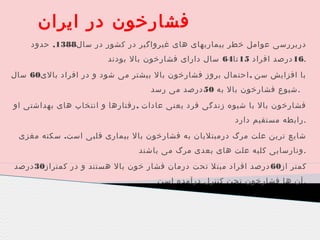 ‫فشارخون در ایران‬
‫دربررسی عوامل خطر بیماریهای های غیرواگیر در کشور در سال8831, حدود‬
‫.61 درصد افراد 51 تا46 سال دارای فشارخون بال بودند‬
‫با افزایش سن , احتمال بروز فشارخون بال بیشتر می شود و در افراد بالی06 سال‬
‫. شیوع فشارخون بال به 05 درصد می رسد‬
‫فشارخون بال با شیوه زندگی فرد یعنی عادات , رفتارها و انتخاب های بهداشتی او‬
‫.رابطه مستقیم دارد‬
‫شایع ترین علت مرگ درمبتلیان به فشارخون بال بیماری قلبی است. سکته مغزی‬
‫. ونارسایی کلیه علت های بعدی مرگ می باشند‬
‫کمتر از06 درصد افراد مبتل تحت درمان فشار خون بال هستند و در کمتراز03 درصد‬
‫. آن ها فشارخون تحت کنترل درآمده است‬

 