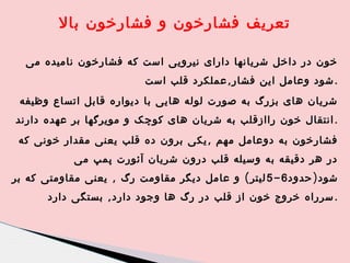 ‫تعریف فشارخون و فشارخون بال‬
‫خون در داخل شریانها دارای نیرویی است که فشارخون نامیده می‬
‫. شود وعامل این فشار , عملکرد قلب است‬
‫شریان های بزرگ به صورت لوله هایی با دیواره قابل اتساع وظیفه‬
‫. انتقال خون راازقلب به شریان های کوچک و مویرگها بر عهده دارند‬
‫فشارخون به دوعامل مهم , یکی برون ده قلب یعنی مقدار خونی که‬
‫در هر دقیقه به وسیله قلب درون شریان آئورت پمپ می‬
‫شود ) حدود 6 - 5 لیتر ( و عامل دیگر مقاومت رگ , یعنی مقاومتی که بر‬
‫. سرراه خروج خون از قلب در رگ ها وجود دارد , بستگی دارد‬

 