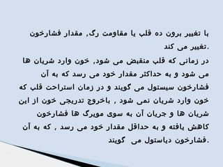 ‫با تغییر برون ده قلب یا مقاومت رگ , مقدار فشارخون‬
‫.تغییر می کند‬
‫در زمانی که قلب منقبض می شود , خون وارد شریان ها‬
‫می شود و به حداکثر مقدار خود می رسد که به آن‬
‫فشارخون سیستول می گویند و در زمان استراحت قلب که‬
‫خون وارد شریان نمی شود , باخروج تدریجی خون از این‬
‫شریان ها و جریان آن به سوی مویرگ ها فشارخون‬
‫کاهش یافته و به حداقل مقدار خود می رسد , که به آن‬
‫. فشارخون دیاستول می گویند‬

 