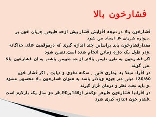 ‫فشارخون بال‬
‫فشارخون بال در نتیجه افزایش فشار بیش ازحد طبیعی جریان خون بر‬
‫. دیواره شریان ها ایجاد می شود‬
‫مقدارفشارخون باید براساس چند اندازه گیری که درموقعیت های جداگانه‬
‫. ودر طول یک دوره زمانی انجام شده است , تعیین شود‬
‫اگر فشارخون به طور دایمی بالتر از حد طبیعی باشد , به آن فشارخون بال‬

‫.می گویند‬

‫در افراد مبتل به بیماری قلبی , سکته مغزی و دیابت , اگر فشار خون‬
‫08/031 میلی متر جیوه وبالتر باشد به عنوان فشارخون بال محسوب مشود‬
‫. و باید تحت نظر و درمان قرار گیرند‬
‫در افرادبا فشارخون طبیعی وکمتر از 041 بر 09 , هر دو سال یک بارلزم است‬

‫.فشار خون اندازه گیری شود‬

 