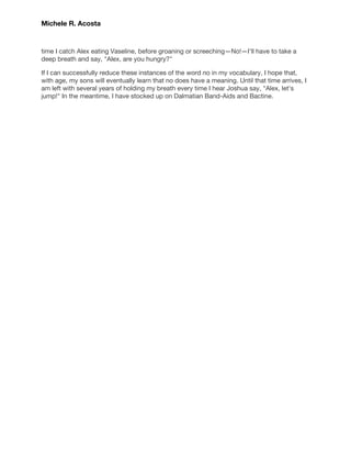  
 
Michele R. Acosta 
 
 
time I catch Alex eating Vaseline, before groaning or screeching—No!—I'll have to take a 
deep breath and say, "Alex, are you hungry?" 
If I can successfully reduce these instances of the word no in my vocabulary, I hope that, 
with age, my sons will eventually learn that no does have a meaning. Until that time arrives, I 
am left with several years of holding my breath every time I hear Joshua say, "Alex, let's 
jump!" In the meantime, I have stocked up on Dalmatian Band-Aids and Bactine. 
 