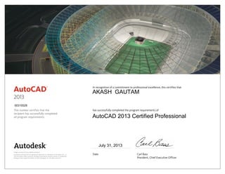 This number certifies that the
recipient has successfully completed
all program requirements.
In recognition of a commitment to professional excellence, this certifies that
has successfully completed the program requirements of
Date	 Carl Bass
	 President, Chief Executive Officer
Image courtesy of Castro Mello Architects.
Autodesk and AutoCAD are registered trademarks or trademarks of Autodesk, Inc., in
the USA and/or other countries. All other brand names, product names, or trademarks
belong to their respective holders. © 2012 Autodesk, Inc. All rights reserved.
2013
July 31, 2013
00315529
AKASH GAUTAM
AutoCAD 2013 Certified Professional
 