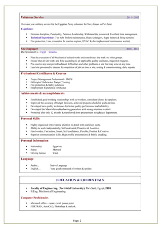 Page. 2
Professional Certificates & Courses
 Project Management Professional - PMP®
 Helicopter Underwater Escape Training
 Fire protection & Safety solutions
 Employment Experience certificates
Achievements & accomplishments
 Established good working relationships with co-workers, consultant/clients & suppliers.
 Improved the accuracy of budget forecasts, achieved projects scheduled goals on time.
 Developed new quality techniques for better quality performance and reliability.
 Developed the Materials troubleshooting procedure with strong attention to detail.
 Promoted after only 12 months & transferred from procurement to technical department.
Personal Skills
 Highly organized with extreme attention to detail with analytical skills.
 Ability to work independently, Self-motivated, Proactive & Assertive.
 Hard worker, Fast action, Smart, Self-confidence, Flexible, Positive & Creative.
 Superior communication skills, High-profile presentations & Public speaking.
Personal Information
 Nationality Egyptian
 Status Married
 Driving license Valid
Language
 Arabic... Native Language
 English… Very good command of written & spoken
EDUCATION & CREDENTIALS
 Faculty of Engineering, (Port-Said University), Port-Said, Egypt, 2010
 B.Eng. Mechanical Engineering
Computer Proficiencies
 Microsoft office – word, excel, power point.
 FORTRAN, AutoCAD, Photoshop & outlook.
Volunteer Service 2011 – 2012
Over one year military service for the Egyptian Army volunteer for Navy forces in Port Said.
Experience:
 Extreme discipline, Punctuality, Patience, Leadership, Withstand the pressure & Excellent time management.
 Technical Experience: (Fire tube Boilers maintenance, Heat exchangers, Super heaters & firing systems.
 Fire protection, Loss prevention for marine engines, HVAC & duct replacement/maintenance works).
Site Engineer 2010 – 2011
The Specialist Co - Egypt – Ismailia
 Plan the execution of all Mechanical related works and coordinates the works to other groups.
 Ensure that all site works are done according to all applicable quality standards, inspection requests.
 Pre-resolve any unexpected technical difficulties and other problems at site that may arise at any time.
 Lead site personnel to execute & completion of job on time at site, testing & commissioning, daily reports.
 
