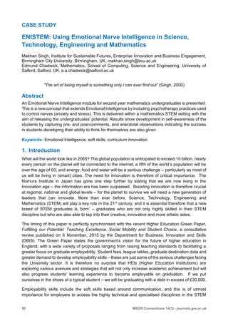 50 MSOR Connections 14(3) - journals.gre.ac.uk
CASE STUDY
ENISTEM: Using Emotional Nerve Intelligence in Science,
Technology, Engineering and Mathematics
Makhan Singh, Institute for Sustainable Futures, Enterprise Innovation and Business Engagement,
Birmingham City University, Birmingham, UK. makhan.singh@bcu.ac.uk
Edmund Chadwick, Mathematics, School of Computing, Science and Engineering, University of
Salford, Salford, UK. e.a.chadwick@salford.ac.uk
"The art of being myself is something only I can ever find out” (Singh, 2000)
Abstract
An Emotional Nerve Intelligence module for second year mathematics undergraduates is presented.
This is a new concept that extends Emotional Intelligence by including psychotherapy practices used
to control nerves (anxiety and stress). This is delivered within a mathematics STEM setting with the
aim of releasing the undergraduates' potential. Results show development in self-awareness of the
students by capturing pre- and post-comments, and anecdotal observations indicating the success
in students developing their ability to think for themselves are also given.
Keywords: Emotional Intelligence, soft skills, curriculum innovation.
1. Introduction
What will the world look like in 2065? The global population is anticipated to exceed 10 billion, nearly
every person on the planet will be connected to the internet, a fifth of the world’s population will be
over the age of 60; and energy, food and water will be a serious challenge – particularly as most of
us will be living in (smart) cities. The need for innovation is therefore of critical importance. The
Nomura Institute in Japan has gone one step further by stating that we are now living in the
Innovation age – the information era has been surpassed. Boosting innovation is therefore crucial
at regional, national and global levels – for the planet to survive we will need a new generation of
leaders that can innovate. More than ever before, Science, Technology, Engineering and
Mathematics (STEM) will play a key role in the 21st
century, and it is essential therefore that a new
breed of STEM graduates is ‘born’ – graduates who are not only highly skilled in their STEM
discipline but who are also able to tap into their creative, innovative and more artistic sides.
The timing of this paper is perfectly synchronised with the recent Higher Education Green Paper,
Fulfilling our Potential: Teaching Excellence, Social Mobility and Student Choice, a consultative
review published on 6 November, 2015 by the Department for Business, Innovation and Skills
(DBIS). The Green Paper states the government’s vision for the future of higher education in
England, with a wide variety of proposals ranging from raising teaching standards to facilitating a
greater focus on graduate employability. Student fees, league tables, graduate destination data and
greater demand to develop employability skills – these are just some of the serious challenges facing
the University sector. It is therefore no surprise that HEIs (Higher Education Institutions) are
exploring various avenues and strategies that will not only increase academic achievement but will
also progress students’ learning experience to become employable on graduation. If we put
ourselves in the shoes of a typical student – we will be graduating with a debt in excess of £30,000.
Employability skills include the soft skills based around communication, and this is of utmost
importance for employers to access the highly technical and specialised disciplines in the STEM
 