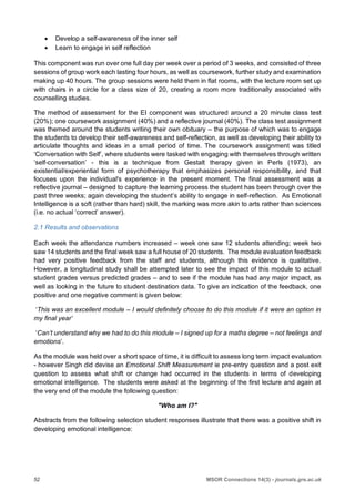 52 MSOR Connections 14(3) - journals.gre.ac.uk
 Develop a self-awareness of the inner self
 Learn to engage in self reflection
This component was run over one full day per week over a period of 3 weeks, and consisted of three
sessions of group work each lasting four hours, as well as coursework, further study and examination
making up 40 hours. The group sessions were held them in flat rooms, with the lecture room set up
with chairs in a circle for a class size of 20, creating a room more traditionally associated with
counselling studies.
The method of assessment for the EI component was structured around a 20 minute class test
(20%); one coursework assignment (40%) and a reflective journal (40%). The class test assignment
was themed around the students writing their own obituary – the purpose of which was to engage
the students to develop their self-awareness and self-reflection, as well as developing their ability to
articulate thoughts and ideas in a small period of time. The coursework assignment was titled
‘Conversation with Self’, where students were tasked with engaging with themselves through written
‘self-conversation’ - this is a technique from Gestalt therapy given in Perls (1973), an
existential/experiential form of psychotherapy that emphasizes personal responsibility, and that
focuses upon the individual's experience in the present moment. The final assessment was a
reflective journal – designed to capture the learning process the student has been through over the
past three weeks; again developing the student’s ability to engage in self-reflection. As Emotional
Intelligence is a soft (rather than hard) skill, the marking was more akin to arts rather than sciences
(i.e. no actual ‘correct’ answer).
2.1 Results and observations
Each week the attendance numbers increased – week one saw 12 students attending; week two
saw 14 students and the final week saw a full house of 20 students. The module evaluation feedback
had very positive feedback from the staff and students, although this evidence is qualitative.
However, a longitudinal study shall be attempted later to see the impact of this module to actual
student grades versus predicted grades – and to see if the module has had any major impact, as
well as looking in the future to student destination data. To give an indication of the feedback, one
positive and one negative comment is given below:
‘This was an excellent module – I would definitely choose to do this module if it were an option in
my final year’
‘Can’t understand why we had to do this module – I signed up for a maths degree – not feelings and
emotions’.
As the module was held over a short space of time, it is difficult to assess long term impact evaluation
- however Singh did devise an Emotional Shift Measurement ie pre-entry question and a post exit
question to assess what shift or change had occurred in the students in terms of developing
emotional intelligence. The students were asked at the beginning of the first lecture and again at
the very end of the module the following question:
"Who am I?"
Abstracts from the following selection student responses illustrate that there was a positive shift in
developing emotional intelligence:
 
