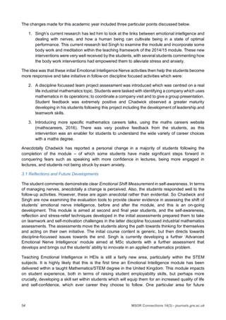 54 MSOR Connections 14(3) - journals.gre.ac.uk
The changes made for this academic year included three particular points discussed below.
1. Singh’s current research has led him to look at the links between emotional intelligence and
dealing with nerves, and how a human being can cultivate being in a state of optimal
performance. This current research led Singh to examine the module and incorporate some
body work and meditation within the teaching framework of the 2014/15 module. These new
interventions were very well received by the students, with several students commenting how
the body work interventions had empowered them to alleviate stress and anxiety.
The idea was that these initial Emotional Intelligence Nerve activities then help the students become
more responsive and take initiative in follow-on discipline focused activities which were:
2. A discipline focussed team project assessment was introduced which was centred on a real
life industrial mathematics topic. Students were tasked with identifying a company which uses
mathematics in its operations; to coordinate a company visit and to give a group presentation.
Student feedback was extremely positive and Chadwick observed a greater maturity
developing in his students following this project including the development of leadership and
teamwork skills.
3. Introducing more specific mathematics careers talks, using the maths careers website
(mathscareers, 2016). There was very positive feedback from the students, as this
intervention was an enabler for students to understand the wide variety of career choices
with a maths degree.
Anecdotally Chadwick has reported a personal change in a majority of students following the
completion of the module – of which some students have made significant steps forward in
conquering fears such as speaking with more confidence in lectures, being more engaged in
lectures, and students not being struck by exam anxiety.
3.1 Reflections and Future Developments
The student comments demonstrate clear Emotional Shift Measurement in self-awareness. In terms
of managing nerves, anecdotally a change is perceived. Also, the students responded well to the
follow-up activities. However, these are again anecdotal rather than evidential. So Chadwick and
Singh are now examining the evaluation tools to provide clearer evidence in assessing the shift of
students’ emotional nerve intelligence, before and after the module, and this is an on-going
development. This module is aimed at second and final year students, and the self-awareness,
reflection and stress-relief techniques developed in the initial assessments prepared them to take
on teamwork and self-motivation challenges in the latter discipline focussed industrial mathematics
assessments. The assessments move the students along the path towards thinking for themselves
and acting on their own initiative. The initial course content is generic, but then directs towards
discipline-focussed issues towards the end. Singh is currently developing a further ‘Advanced
Emotional Nerve Intelligence’ module aimed at MSc students with a further assessment that
develops and brings out the students' ability to innovate in an applied mathematics problem.
Teaching Emotional Intelligence in HEIs is still a fairly new area, particularly within the STEM
subjects. It is highly likely that this is the first time an Emotional Intelligence module has been
delivered within a taught Mathematics/STEM degree in the United Kingdom. This module impacts
on student experience, both in terms of raising student employability skills, but perhaps more
crucially, developing a skill set within students which will equip them for an increased quality of life
and self-confidence, which ever career they choose to follow. One particular area for future
 