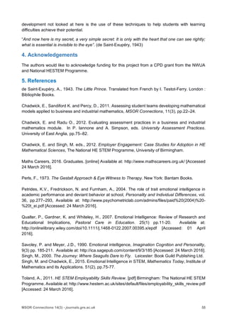 55MSOR Connections 14(3) - journals.gre.ac.uk
development not looked at here is the use of these techniques to help students with learning
difficulties achieve their potential.
“And now here is my secret, a very simple secret: It is only with the heart that one can see rightly;
what is essential is invisible to the eye”. (de Saint-Exupéry, 1943)
4. Acknowledgements
The authors would like to acknowledge funding for this project from a CPD grant from the NWUA
and National HESTEM Programme.
5. References
de Saint-Exupéry, A., 1943. The Little Prince. Translated from French by I. Testot-Ferry. London :
Bibliophile Books.
Chadwick, E., Sandiford K. and Percy, D., 2011. Assessing student teams developing mathematical
models applied to business and industrial mathematics, MSOR Connections, 11(3), pp.22–24.
Chadwick, E. and Radu O., 2012. Evaluating assessment practices in a business and industrial
mathematics module. In P. Iannone and A. Simpson, eds. University Assessment Practices.
University of East Anglia, pp.75–82.
Chadwick, E. and Singh, M. eds., 2012. Employer Engagement: Case Studies for Adoption in HE
Mathematical Sciences, The National HE STEM Programme, University of Birmingham.
Maths Careers, 2016. Graduates. [online] Available at: http://www.mathscareers.org.uk/ [Accessed
24 March 2016].
Perls, F., 1973. The Gestalt Approach & Eye Witness to Therapy. New York: Bantam Books.
Petrides, K.V., Fredrickson, N. and Furnham, A., 2004. The role of trait emotional intelligence in
academic performance and deviant behavior at school, Personality and Individual Differences, vol.
36, pp.277–293, Available at: http://www.psychometriclab.com/admins/files/paid%20(2004)%20-
%20t_ei.pdf [Accessed: 24 March 2016].
Qualter, P., Gardner, K. and Whiteley, H., 2007. Emotional Intelligence: Review of Research and
Educational Implications, Pastoral Care in Education. 25(1) pp.11-20. Available at:
http://onlinelibrary.wiley.com/doi/10.1111/j.1468-0122.2007.00395.x/epdf [Accessed: 01 April
2016].
Savoley, P. and Meyer, J.D., 1990. Emotional intelligence, Imagination Cognition and Personality,
9(3) pp. 185-211. Available at: http://ica.sagepub.com/content/9/3/185 [Accessed: 24 March 2016].
Singh, M., 2000. The Journey: Where Seagulls Dare to Fly. Leicester: Book Guild Publishing Ltd.
Singh, M. and Chadwick, E., 2015. Emotional Intelligence in STEM, Mathematics Today, Institute of
Mathematics and its Applications. 51(2), pp.75-77.
Toland, A., 2011. HE STEM Employability Skills Review. [pdf] Birmingham: The National HE STEM
Programme. Available at: http://www.hestem.ac.uk/sites/default/files/employability_skills_review.pdf
[Accessed: 24 March 2016].
 