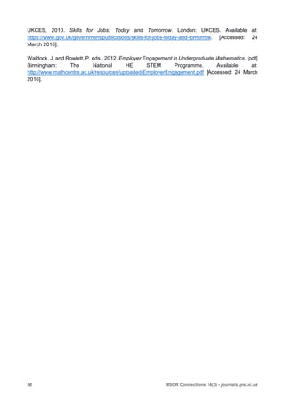 56 MSOR Connections 14(3) - journals.gre.ac.uk
UKCES, 2010. Skills for Jobs: Today and Tomorrow. London: UKCES. Available at:
https://www.gov.uk/government/publications/skills-for-jobs-today-and-tomorrow. [Accessed: 24
March 2016].
Waldock, J. and Rowlett, P. eds., 2012. Employer Engagement in Undergraduate Mathematics. [pdf]
Birmingham: The National HE STEM Programme. Available at:
http://www.mathcentre.ac.uk/resources/uploaded/EmployerEngagement.pdf [Accessed: 24 March
2016].
 