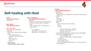 server:
type: OS::Nova::Server
properties:
...
alarm_queue:
type: OS::Zaqar::Queue
error_event_alarm:
type: OS::Aodh::EventAlarm
properties:
event_type: compute.instance.update
query:
- field: traits.instance_id
value: {get_resource: server}
op: eq
- field: traits.state
value: error
op: eq
alarm_queues:
- {get_resource: alarm_queue}
alarm_subscription:
type: OS::Zaqar::MistralTrigger
properties:
queue_name: {get_resource: alarm_queue}
workflow_id: {get_resource: autoheal}
input:
stack_id: {get_param: "OS::stack_id"}
root_stack_id:
if:
- is_standalone
- {get_param: "OS::stack_id"}
- {get_param: "root_stack_id"}
autoheal:
type: OS::Mistral::Workflow
properties:
description: >
Mark a server as unhealthy and commence a stack update
to replace it.
input:
stack_id:
root_stack_id:
type: direct
tasks:
- name: resources_mark_unhealthy
action:
list_join:
- ' '
- - heat.resources_mark_unhealthy
- stack_id=<% $.stack_id %>
- resource_name=<%
env().notification.body.reason_data.event.traits.where($[0] =
'instance_id').select($[2]).first() %>
- mark_unhealthy=true
- resource_status_reason='Marked by alarm'
on_success:
- stacks_update
- name: stacks_update
action: heat.stacks_update stack_id=<% $.root_stack_id
%> existing=true
Self-healing with Heat
 