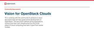 Vision for OpenStack Clouds
TC is working with the community to produce a vision
document that will help guide future development of
OpenStack. The document defines giving applications
control over their own infrastructure as one of the
pillars of cloud computing that sets it apart from earlier
models.
Community Improvement
 