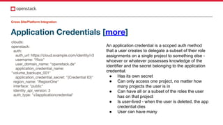 Application Credentials [more]
clouds:
openstack:
auth:
auth_url: https://cloud.example.com/identity/v3
username: "Rico"
user_domain_name: "openstack.de"
application_credential_name:
"volume_backups_001"
application_credential_secret: "{Credential ID}"
region_name: "RegionOne"
interface: "public"
identity_api_version: 3
auth_type: "v3applicationcredential"
Cross Site/Platform Integration
An application credential is a scoped auth method
that a user creates to delegate a subset of their role
assignments on a single project to something else -
whoever or whatever possesses knowledge of the
identifier and the secret belonging to the application
credential.
● Has its own secret
● Can only access one project, no matter how
many projects the user is in
● Can have all or a subset of the roles the user
has on that project
● Is user-lived - when the user is deleted, the app
credential dies
● User can have many
 