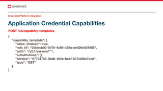 Application Credential Capabilities
POST /v3/capability-templates
{
"capability_template": {
"allow_chained": true,
"role_id": "0dbbcb80-9d70-4c86-b38a-ae826e501885",
"path": "/v2.1/servers/**",
"substitutions": {},
"service": "67764758-3bdb-462e-babf-537c8fbe7bcd",
"type": "GET"
}
}
Cross Site/Platform Integration
 