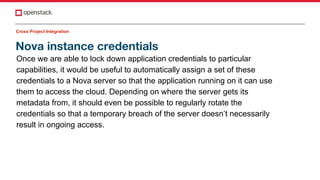 Nova instance credentials
Cross Project Integration
Once we are able to lock down application credentials to particular
capabilities, it would be useful to automatically assign a set of these
credentials to a Nova server so that the application running on it can use
them to access the cloud. Depending on where the server gets its
metadata from, it should even be possible to regularly rotate the
credentials so that a temporary breach of the server doesn’t necessarily
result in ongoing access.
 