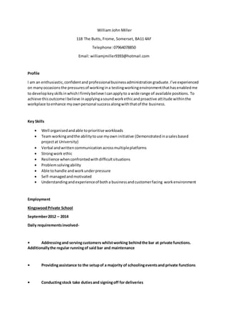 William John Miller
118 The Butts, Frome, Somerset, BA11 4AF
Telephone: 07964078850
Email: williamjmiller9393@hotmail.com
Profile
I am an enthusiastic,confidentand professionalbusinessadministration graduate.I’ve experienced
on manyoccasionsthe pressuresof workingina testingworkingenvironmentthathasenabledme
to developkeyskillsinwhichIfirmlybelieve Icanapplyto a wide range of available positions. To
achieve thisoutcome Ibelieve inapplyingasoundworkethicandproactive attitude withinthe
workplace toenhance myownpersonal successalongwiththatof the business.
Key Skills
 Well organisedandable toprioritise workloads
 Team workingandthe abilitytouse myown initiative (Demonstratedinasalesbased
projectat University)
 Verbal andwrittencommunication acrossmultipleplatforms
 Strongwork ethic
 Resilience whenconfrontedwithdifficultsituations
 Problemsolvingability
 Able tohandle andworkunderpressure
 Self-managedandmotivated
 Understandingandexperienceof botha businessandcustomerfacing workenvironment
Employment
KingswoodPrivate School
September2012 – 2014
Daily requirementsinvolved-
• Addressingand servingcustomers whilstworking behindthe bar at private functions.
Additionallythe regular runningof said bar and maintenance
• Providingassistance to the setupof a majority of schoolingeventsand private functions
• Conductingstock take dutiesand signingoff for deliveries
 