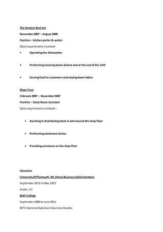 The Hunters Rest Inn
November2007 – August 2009
Position– kitchenporter & waiter
Dailyrequirementsinvolved-
• Operatingthe dishwasher
• Performingcleaningdutiesbefore and at the end ofthe shift
• Servingfood to customers and wipingdown tables
Shaw Trust
February 2007 – November2007
Position– Stock Room Assistant
Dailyrequirementsinvolved –
 Assistingin distributingstock in and around the shop floor
 Performingstockroom duties
 Providingassistance on the shop floor
Education
UniversityOfPlymouth- BA (Hons) BusinessAdministration
September2012 to May 2015
Grade: 2:2
Bath College
September2009 to June 2011
BETC National DiplomaInBusinessStudies
 