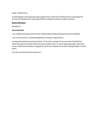 Grade: 3 Distinctions
A challengingcourse exploringawide range of areas withinthe fieldof businessconsistingof 19
unitsof courseworkthatrequiredgreateffortanddeterminationinordertosucceed.
Norton Hill School
9 GCSES B-C
Personal details
I am a highlymotivated, careerdriven individual bothprofessionally withapositive attitude.
I am an active person,Ienjoykeepingfitbyrunningona regularbasis.
I enjoyparticipatinginsportingactivities,I’manactive memberof myuniversity'sfootball club
whichdevelopsmyinterpersonal andcommunicationskills.I'malsoa regulargymgoer anda keen
runner.Healthandnutritionisa bigpart of mylife asit enablesme toactive andparticipate inthese
sports
I do notcurrentlyholda drivinglicence.
 