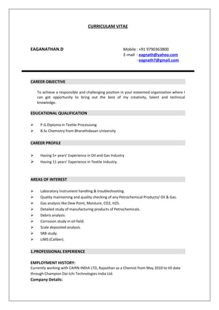 CURRICULAM VITAE
EAGANATHAN.D Mobile: +91 9790363800
E-mail : eagnath@yahoo.com
: eagnath7@gmail.com
CAREER OBJECTIVE
To achieve a responsible and challenging position in your esteemed organization where I
can get opportunity to bring out the best of my creativity, talent and technical
knowledge.
EDUCATIONAL QUALIFICATION
 P.G.Diploma in Textile Processsing
 B.Sc Chemistry from Bharathidasan University
CAREER PROFILE
 Having 5+ years’ Experience in Oil and Gas Industry
 Having 11 years’ Experience in Textile Industry.
AREAS OF INTEREST
 Laboratory Instrument handling & troubleshooting.
 Quality maintaining and quality checking of any Petrochemical Products/ Oil & Gas.
 Gas analysis like Dew Point, Moisture, CO2, H2S.
 Detailed study of manufacturing products of Petrochemicals.
 Debris analysis
 Corrosion study in oil field.
 Scale deposited analysis.
 SRB study.
 LIMS (Caliber).
1.PROFESSIONAL EXPERIENCE
EMPLOYMENT HISTORY:
Currently working with CAIRN INDIA LTD, Rajasthan as a Chemist from May 2010 to till date
through Champion Dai-Ichi Technologies India Ltd.
Company Details:
 